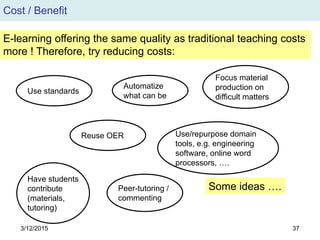 3/12/2015 37
Cost / Benefit
E-learning offering the same quality as traditional teaching costs
more ! Therefore, try reducing costs:
Use standards
Automatize
what can be
Reuse OER
Peer-tutoring /
commenting
Focus material
production on
difficult matters
Use/repurpose domain
tools, e.g. engineering
software, online word
processors, ….
Have students
contribute
(materials,
tutoring)
Some ideas ….
 