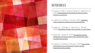 REFERENCES
➤ Casalino G., Grilli L., Limone P
., Santoro D., Schicchi D. (in
press) Deep learning for knowledge tracing in learning
analytics: an overview
➤ Casalino G., Castellano G., Vessio G. (2021) Exploiting
Time in Adaptive Learning from Educational Data
➤ Casalino G., Castellano G., Mannavola A., Vessio G.
(2020) Educational Stream Data Analysis: A Case Study
➤ Alonso J.M., Casalino G. (2019) Explainable Artificial
Intelligence for Human-Centric Data Analysis in Virtual
Learning Environments
➤ Casalino G., Castellano G., Mencar C. (2019) Incremental
and adaptive fuzzy clustering for Virtual Learning
Environments data analysis
 