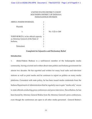 [1]
UNITED STATES DISTRICT COURT
SOUTHERN DISTRICT OF INDIANA
INDIANAPOLIS DIVISION
ABDUL-HAKIM SHABAZZ, )
)
Plaintiff, )
)
v. ) No. 1:22-cv-268
)
TODD ROKITA, in his official capacity )
as Attorney General of the State of )
Indiana, )
)
Defendant. )
Complaint for Injunctive and Declaratory Relief
Introduction
1. Abdul-Hakim Shabazz is a well-known member of the Indianapolis media
community, having covered and written about state politics and Indiana government for
almost two decades. He has reported and written for many local radio and television
stations as well as print media and he continues to report on politics on many media
platforms. Consistent with state policy, he has been issued media credentials from the
Indiana Department of Administration that he regularly uses to gain “media only” access
to state officials conducting press conferences and press interviews. Nevertheless, he has
been barred by Attorney General Rokita from the Attorney General’s press conferences,
even though the conferences are open to all other media personnel. General Rokita’s
Case 1:22-cv-00268-JRS-MPB Document 1 Filed 02/07/22 Page 1 of 9 PageID #: 1
 