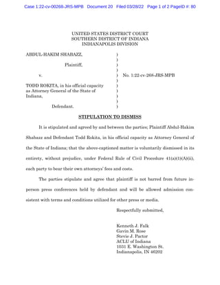 UNITED STATES DISTRICT COURT
SOUTHERN DISTRICT OF INDIANA
INDIANAPOLIS DIVISION
ABDUL-HAKIM SHABAZZ, )
)
Plaintiff, )
)
v. ) No. 1:22-cv-268-JRS-MPB
)
TODD ROKITA, in his official capacity )
as Attorney General of the State of )
Indiana, )
)
Defendant. )
STIPULATION TO DISMISS
It is stipulated and agreed by and between the parties; Plaintiff Abdul-Hakim
Shabazz and Defendant Todd Rokita, in his official capacity as Attorney General of
the State of Indiana; that the above-captioned matter is voluntarily dismissed in its
entirety, without prejudice, under Federal Rule of Civil Procedure 41(a)(1)(A)(ii),
each party to bear their own attorneys’ fees and costs.
The parties stipulate and agree that plaintiff is not barred from future in-
person press conferences held by defendant and will be allowed admission con-
sistent with terms and conditions utilized for other press or media.
Respectfully submitted,
Kenneth J. Falk
Gavin M. Rose
Stevie J. Pactor
ACLU of Indiana
1031 E. Washington St.
Indianapolis, IN 46202
Case 1:22-cv-00268-JRS-MPB Document 20 Filed 03/28/22 Page 1 of 2 PageID #: 80
 