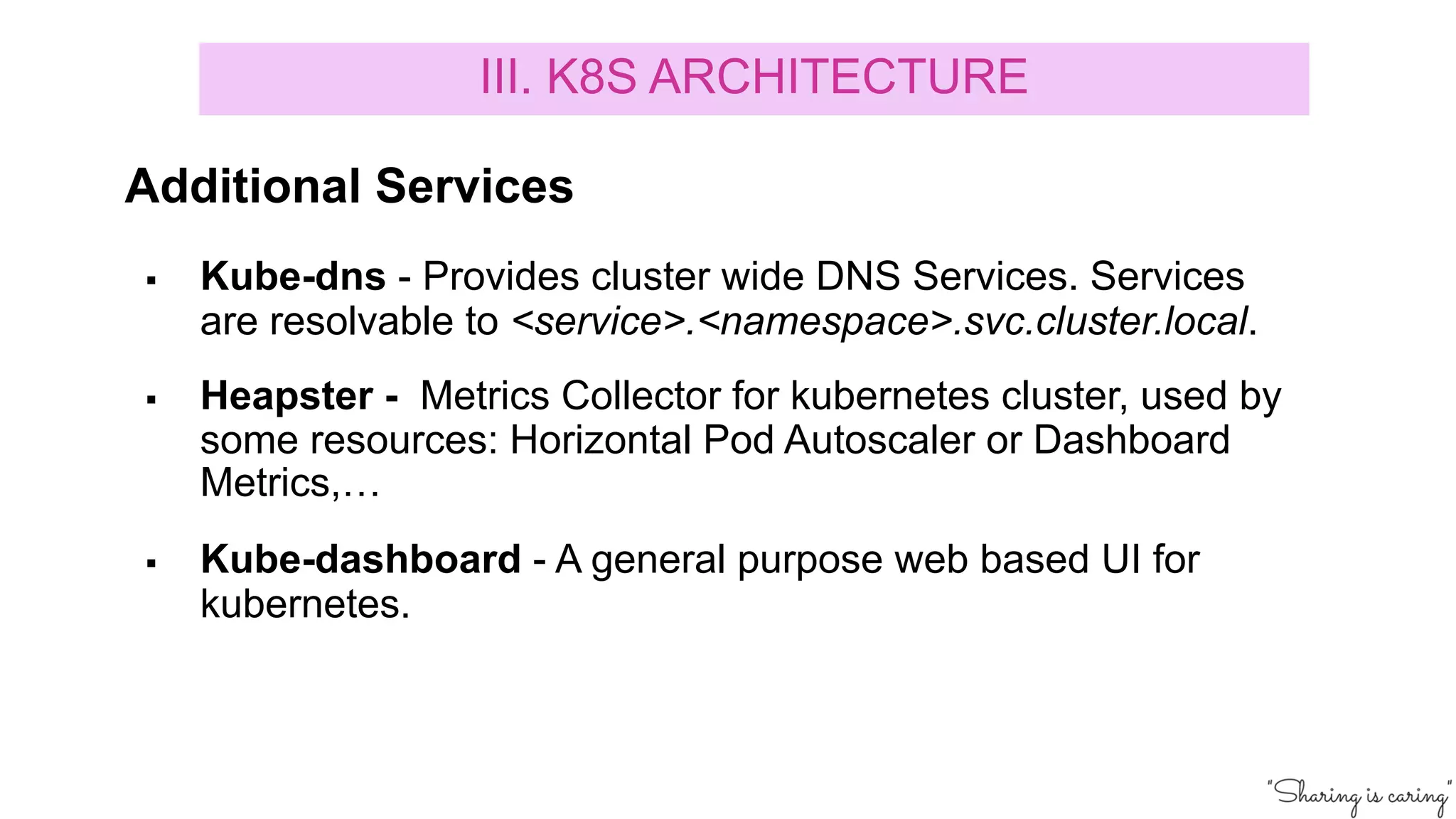 § Kube-dns - Provides cluster wide DNS Services. Services
are resolvable to <service>.<namespace>.svc.cluster.local.
§ Heapster - Metrics Collector for kubernetes cluster, used by
some resources: Horizontal Pod Autoscaler or Dashboard
Metrics,…
§ Kube-dashboard - A general purpose web based UI for
kubernetes.
III. K8S ARCHITECTURE
Additional Services
 