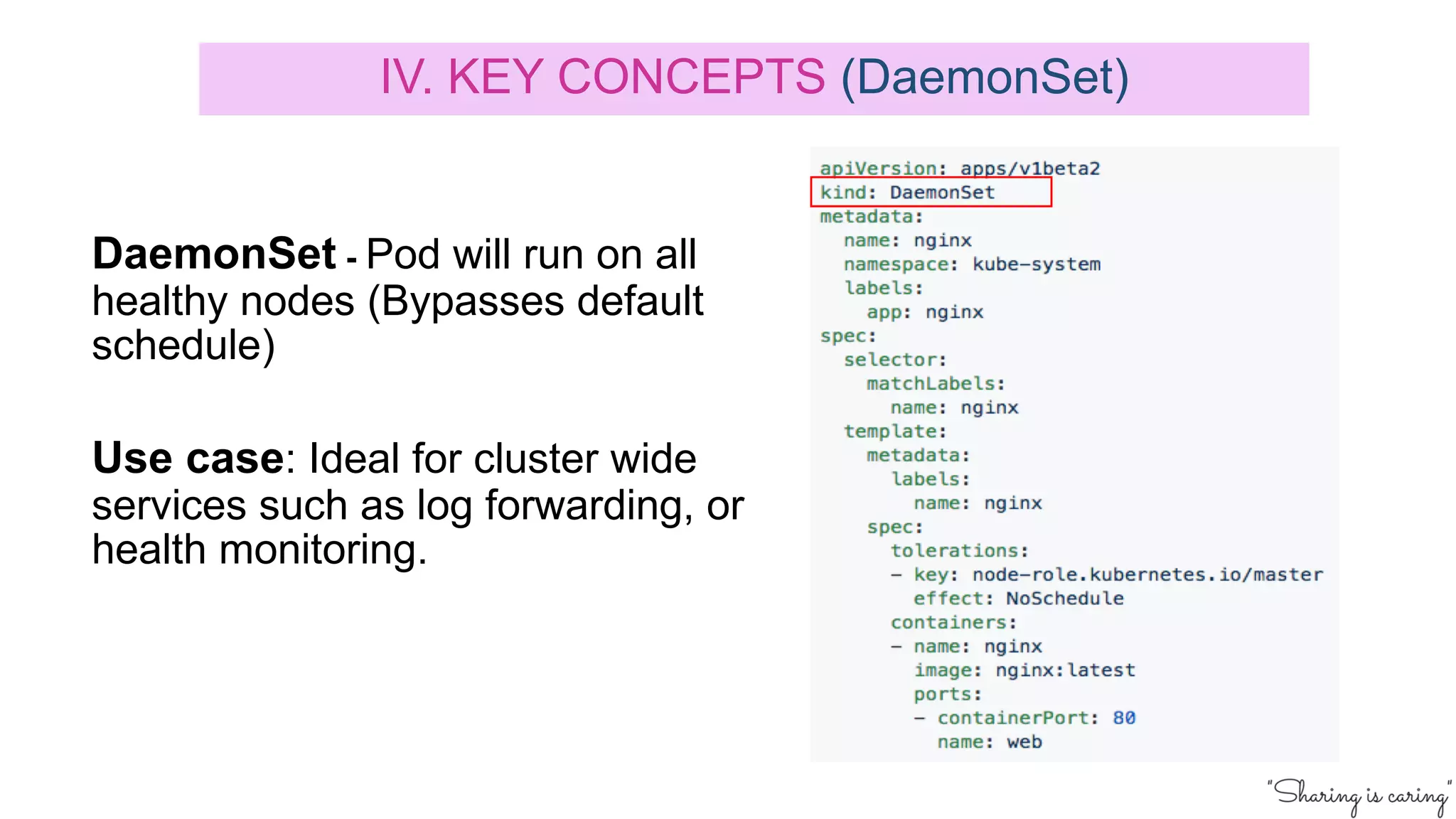 DaemonSet - Pod will run on all
healthy nodes (Bypasses default
schedule)
Use case: Ideal for cluster wide
services such as log forwarding, or
health monitoring.
IV. KEY CONCEPTS (DaemonSet)
 