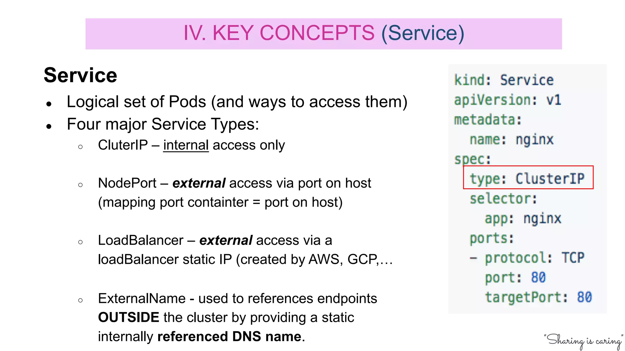 Service
● Logical set of Pods (and ways to access them)
● Four major Service Types:
○ CluterIP – internal access only
○ NodePort – external access via port on host
(mapping port containter = port on host)
○ LoadBalancer – external access via a
loadBalancer static IP (created by AWS, GCP,…
○ ExternalName - used to references endpoints
OUTSIDE the cluster by providing a static
internally referenced DNS name.
IV. KEY CONCEPTS (Service)
 
