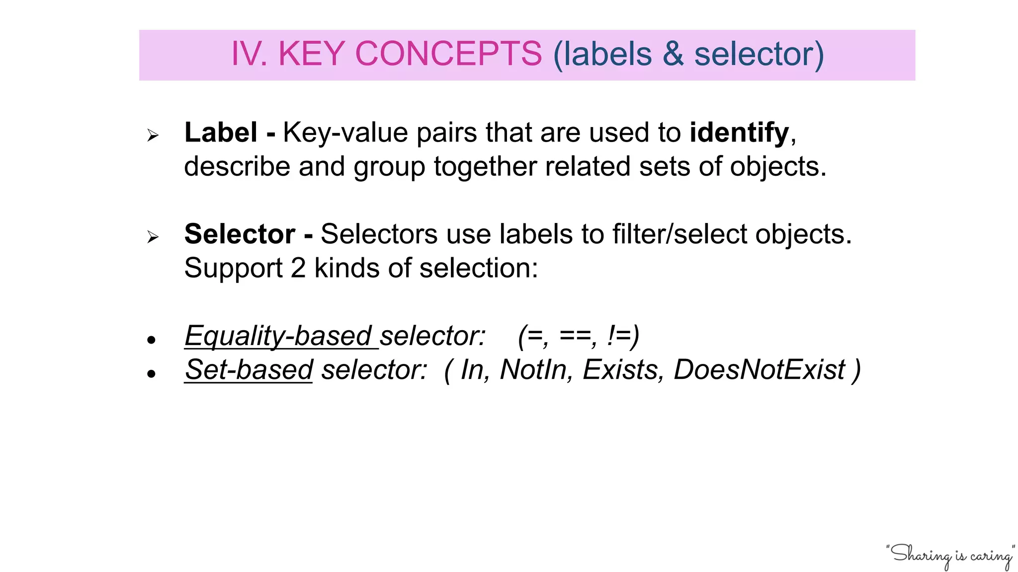 Ø Label - Key-value pairs that are used to identify,
describe and group together related sets of objects.
Ø Selector - Selectors use labels to filter/select objects.
Support 2 kinds of selection:
● Equality-based selector: (=, ==, !=)
● Set-based selector: ( In, NotIn, Exists, DoesNotExist )
IV. KEY CONCEPTS (labels & selector)
 