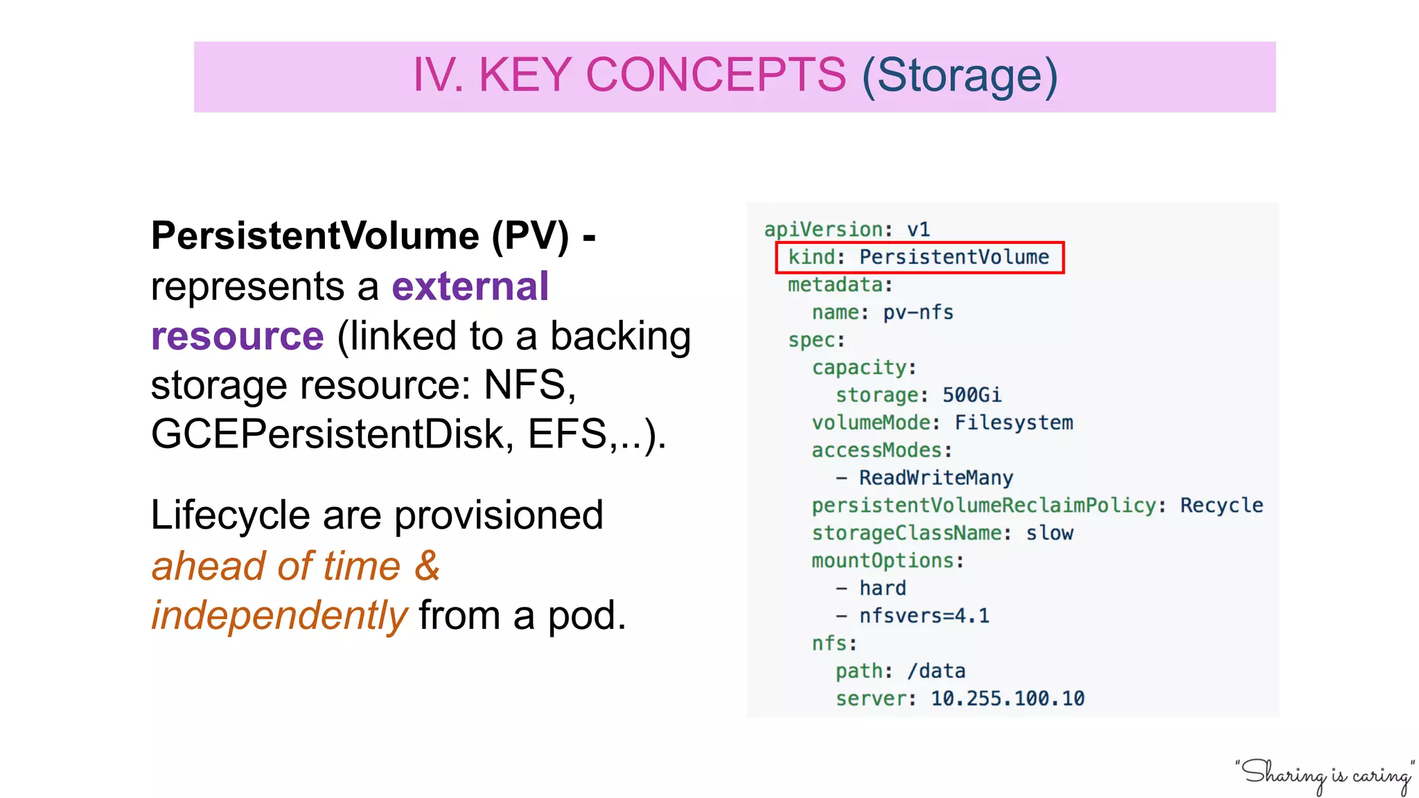 PersistentVolume (PV) -
represents a external
resource (linked to a backing
storage resource: NFS,
GCEPersistentDisk, EFS,..).
Lifecycle are provisioned
ahead of time &
independently from a pod.
IV. KEY CONCEPTS (Storage)
 