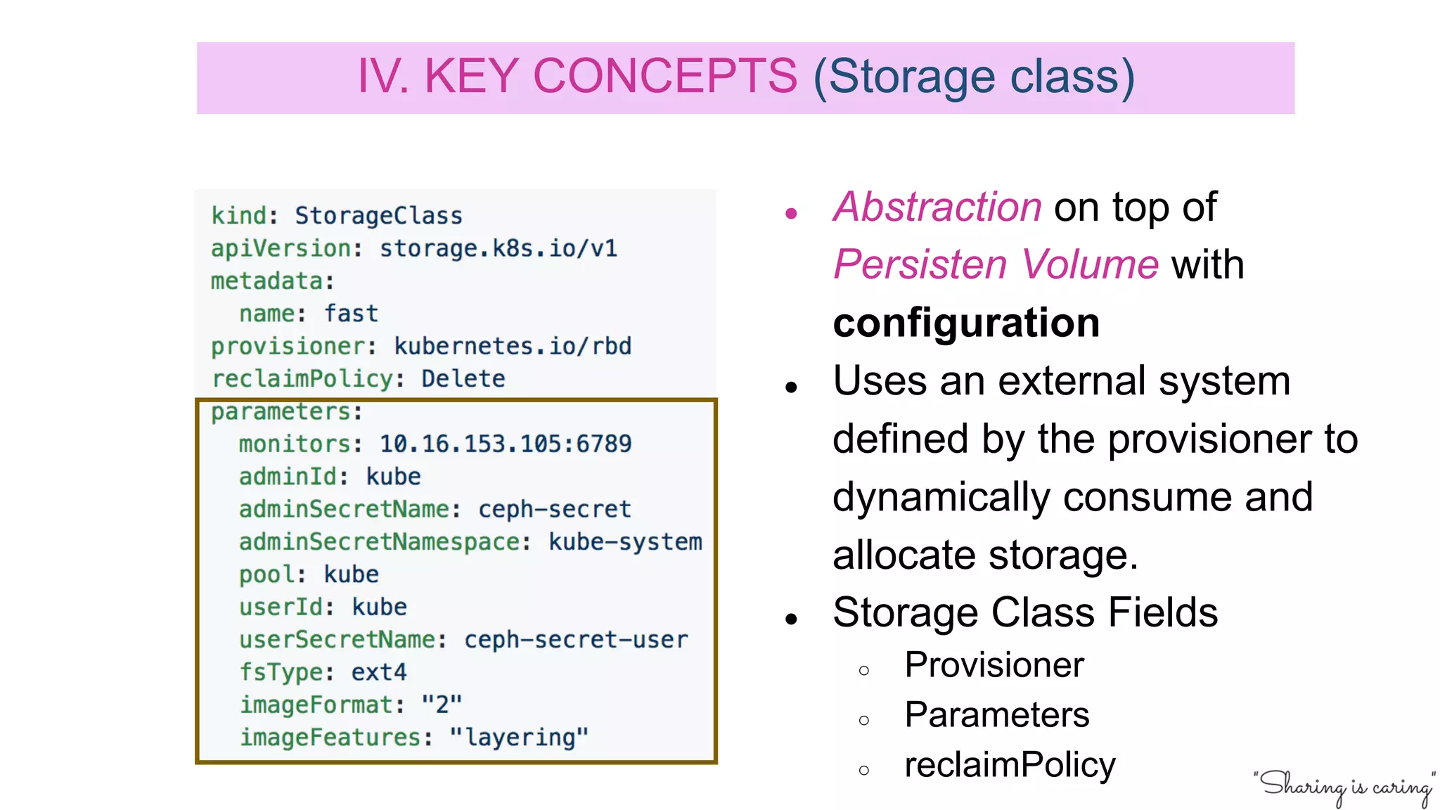 ● Abstraction on top of
Persisten Volume with
configuration
● Uses an external system
defined by the provisioner to
dynamically consume and
allocate storage.
● Storage Class Fields
○ Provisioner
○ Parameters
○ reclaimPolicy
IV. KEY CONCEPTS (Storage class)
 