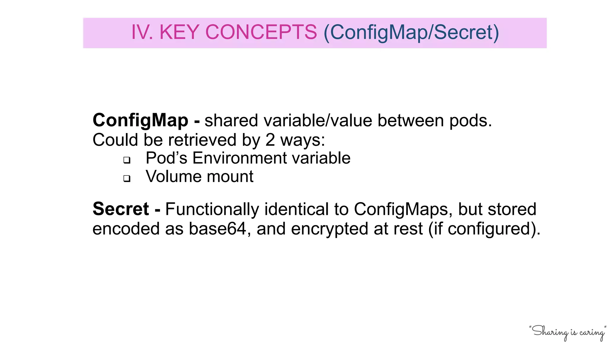 ConfigMap - shared variable/value between pods.
Could be retrieved by 2 ways:
q Pod’s Environment variable
q Volume mount
Secret - Functionally identical to ConfigMaps, but stored
encoded as base64, and encrypted at rest (if configured).
IV. KEY CONCEPTS (ConfigMap/Secret)
 