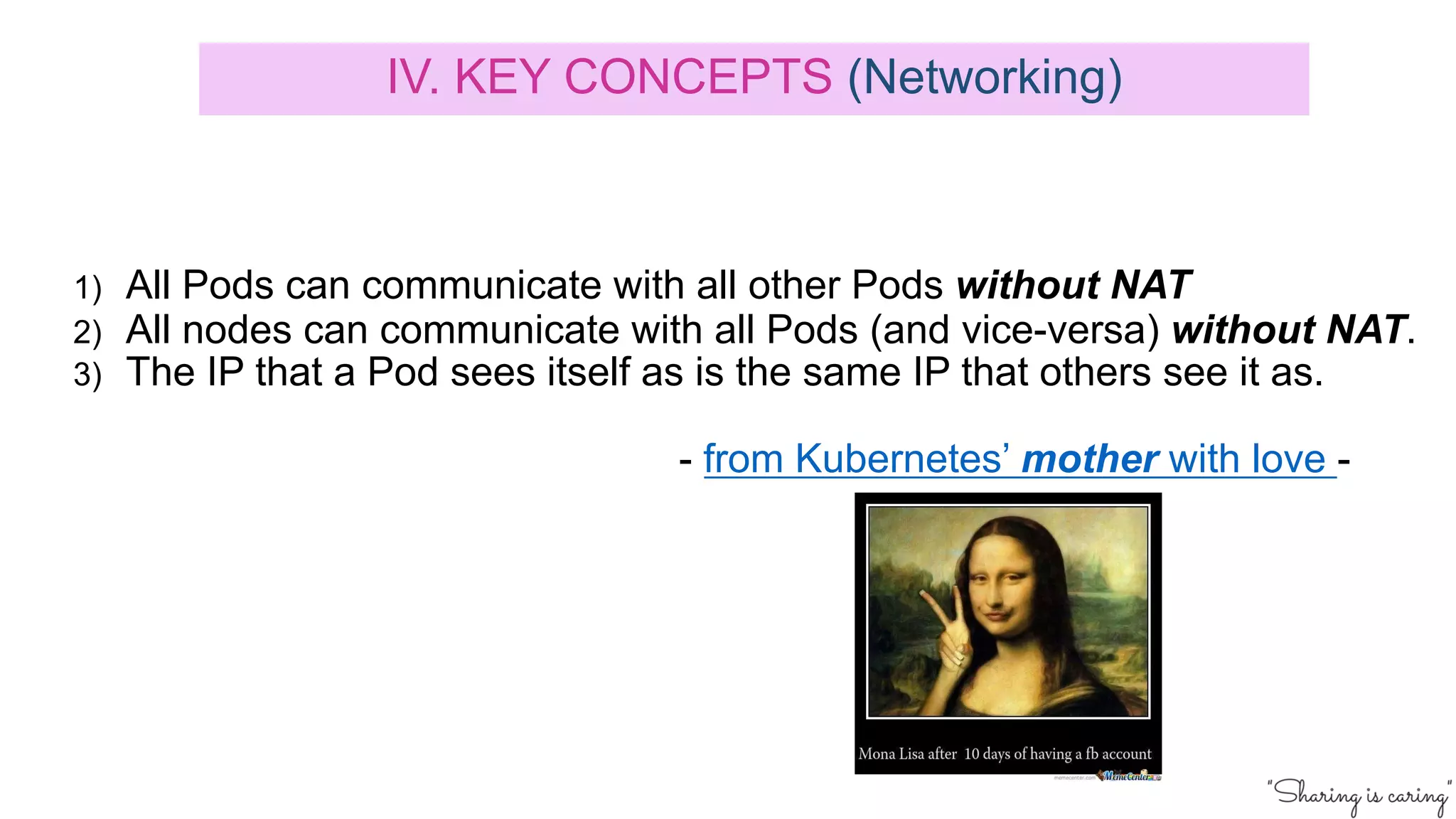 1) All Pods can communicate with all other Pods without NAT
2) All nodes can communicate with all Pods (and vice-versa) without NAT.
3) The IP that a Pod sees itself as is the same IP that others see it as.
- from Kubernetes’ mother with love -
IV. KEY CONCEPTS (Networking)
 