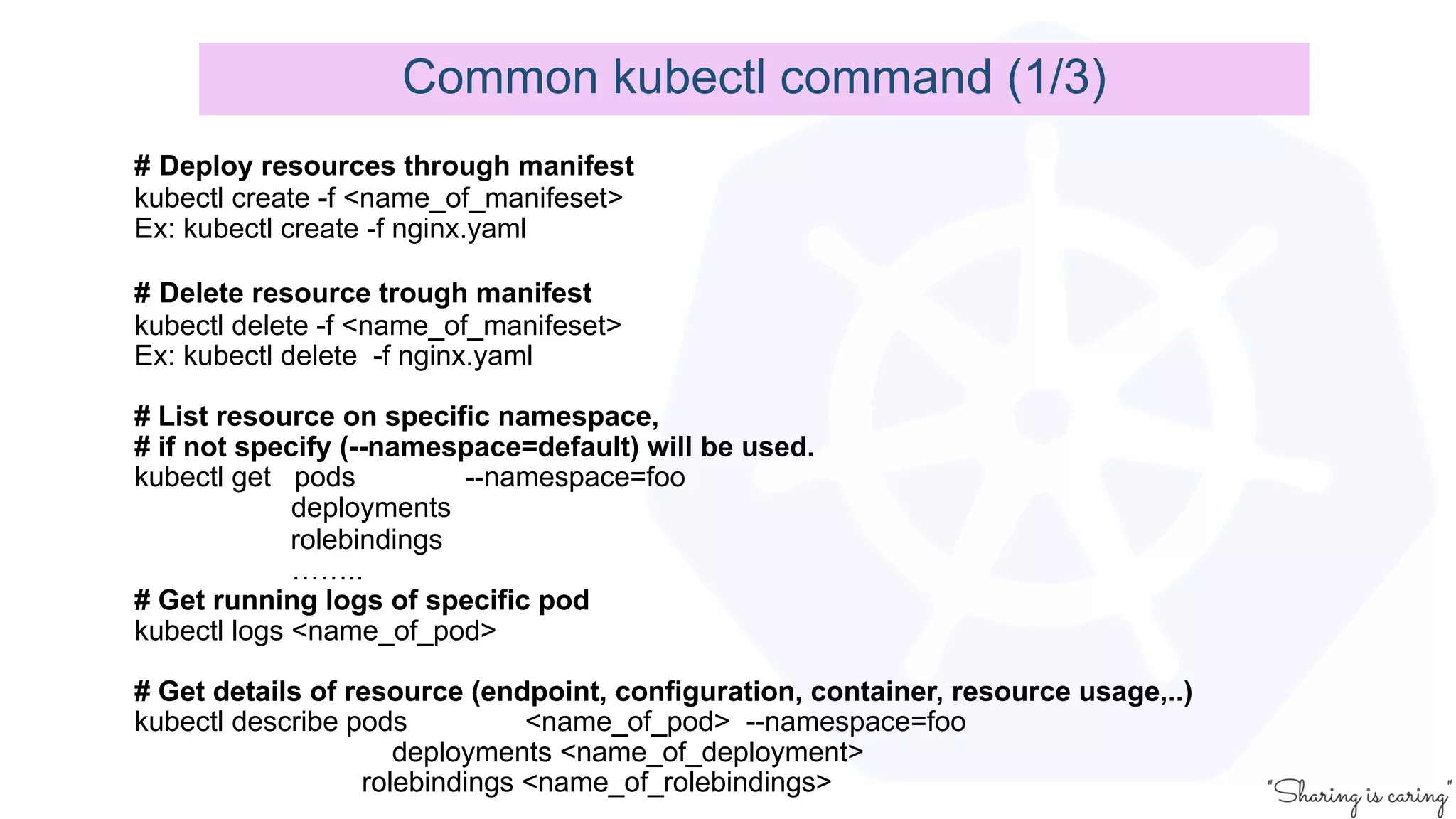 # Deploy resources through manifest
kubectl create -f <name_of_manifeset>
Ex: kubectl create -f nginx.yaml
# Delete resource trough manifest
kubectl delete -f <name_of_manifeset>
Ex: kubectl delete -f nginx.yaml
# List resource on specific namespace,
# if not specify (--namespace=default) will be used.
kubectl get pods --namespace=foo
deployments
rolebindings
……..
# Get running logs of specific pod
kubectl logs <name_of_pod>
# Get details of resource (endpoint, configuration, container, resource usage,..)
kubectl describe pods <name_of_pod> --namespace=foo
deployments <name_of_deployment>
rolebindings <name_of_rolebindings>
Common kubectl command (1/3)
 