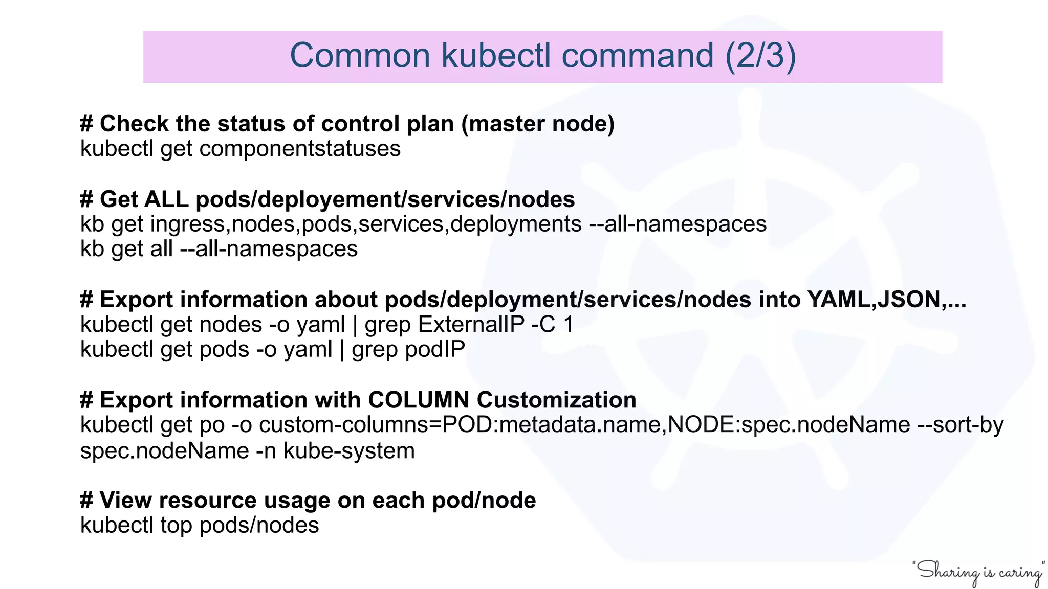 # Check the status of control plan (master node)
kubectl get componentstatuses
# Get ALL pods/deployement/services/nodes
kb get ingress,nodes,pods,services,deployments --all-namespaces
kb get all --all-namespaces
# Export information about pods/deployment/services/nodes into YAML,JSON,...
kubectl get nodes -o yaml | grep ExternalIP -C 1
kubectl get pods -o yaml | grep podIP
# Export information with COLUMN Customization
kubectl get po -o custom-columns=POD:metadata.name,NODE:spec.nodeName --sort-by
spec.nodeName -n kube-system
# View resource usage on each pod/node
kubectl top pods/nodes
Common kubectl command (2/3)
 