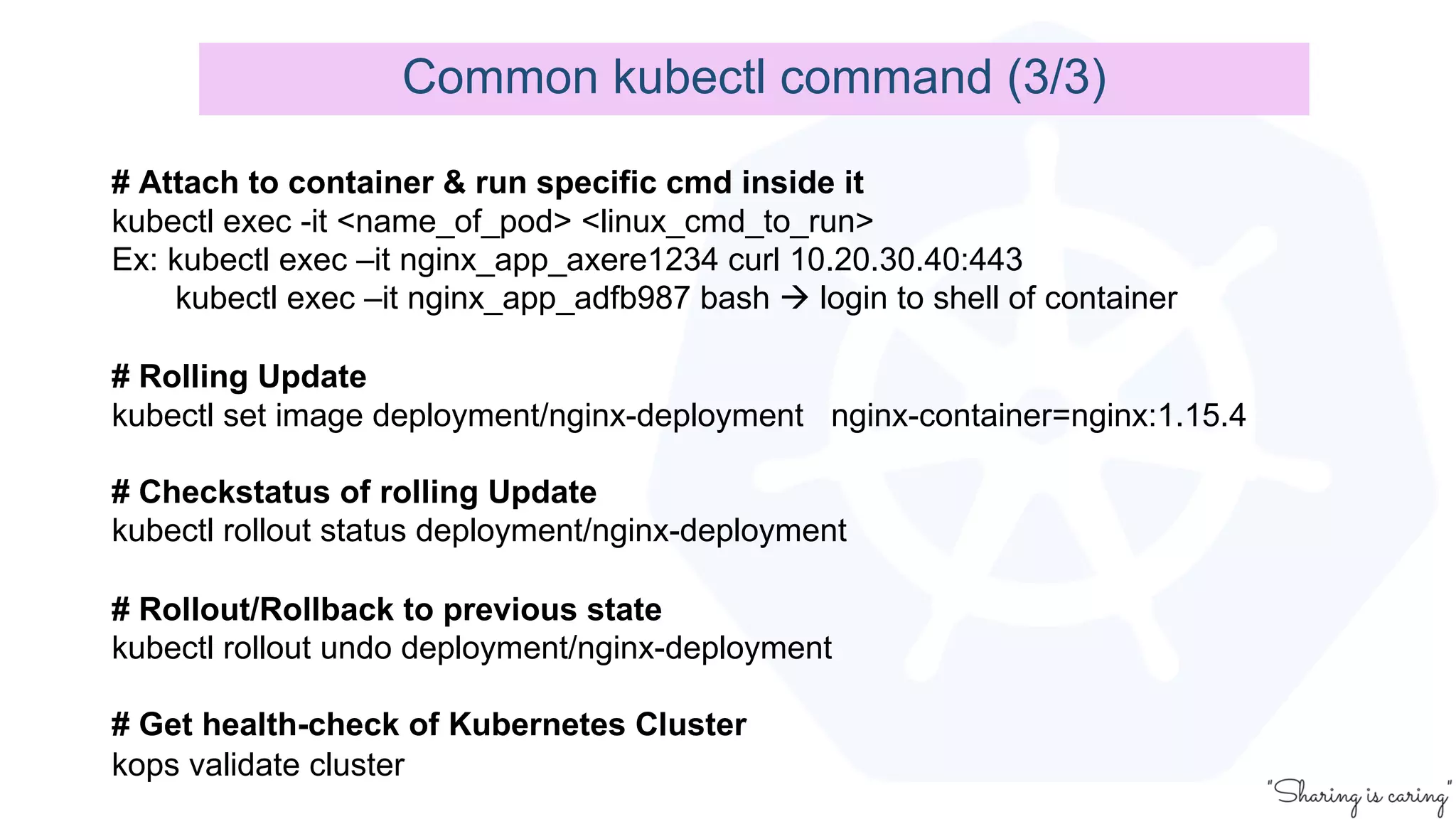 Common kubectl command (3/3)
# Attach to container & run specific cmd inside it
kubectl exec -it <name_of_pod> <linux_cmd_to_run>
Ex: kubectl exec –it nginx_app_axere1234 curl 10.20.30.40:443
kubectl exec –it nginx_app_adfb987 bash à login to shell of container
# Rolling Update
kubectl set image deployment/nginx-deployment nginx-container=nginx:1.15.4
# Checkstatus of rolling Update
kubectl rollout status deployment/nginx-deployment
# Rollout/Rollback to previous state
kubectl rollout undo deployment/nginx-deployment
# Get health-check of Kubernetes Cluster
kops validate cluster
 