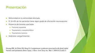 Presentación
 Deformidad en la extremidad afectada.
 El 34-45% de los pacientes tiene algún grado de afectación neurovascular.
 Presencia de lesiones asociadas
 Fracturas expuestas
 Traumatismo craneoencefálico
 Traumatismo torácico
 Síndrome compartimental.
Hwang RW, de Witte PB, Ring D. Compartment syndrome associated with distal radial
fracture and ipsilateral elbow injury. J Bone Joint Surg Am. Mar 1 2009;91(3):642-5.
 