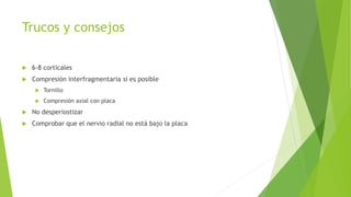 Trucos y consejos
 6-8 corticales
 Compresión interfragmentaria si es posible
 Tornillo
 Compresión axial con placa
 No desperiostizar
 Comprobar que el nervio radial no está bajo la placa
 