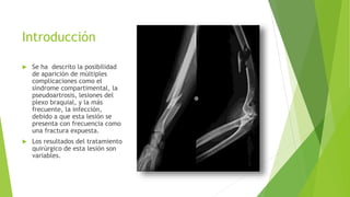 Introducción
 Se ha descrito la posibilidad
de aparición de múltiples
complicaciones como el
síndrome compartimental, la
pseudoartrosis, lesiones del
plexo braquial, y la más
frecuente, la infección,
debido a que esta lesión se
presenta con frecuencia como
una fractura expuesta.
 Los resultados del tratamiento
quirúrgico de esta lesión son
variables.
 