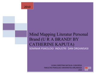2010




   Mind Mapping Literatur Personal
   Brand (U R A BRAND! BY
   CATHERINE KAPUTA)
   SEMINAR PSIKOLOGI INDUSTRI DAN ORGANISASI




                    ULINA CHRISTINA NATALIA-110610016
             FAKULTAS PSIKOLOGI UNIVERSITAS AIRLANGGA
                                                 2010
 