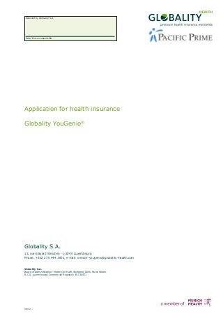 Received by Globality S.A.:




Date/ Person responsible




Application for health insurance

Globality YouGenio®




Globality S.A.
13, rue Edward Steichen · L-2540 Luxembourg
Phone: +352 270 444 3601, e-mail: service-yougenio@globality-health.com


Globality S.A.
Board of Administration: Martin von Kiær, Wolfgang Diels, Horst Weber
R.C.S. Luxembourg (Commercial Register): B 134471




08/12
 