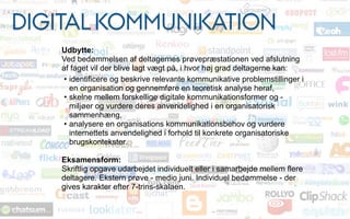 Udbytte:
Ved bedømmelsen af deltagernes prøvepræstationen ved afslutning
af faget vil der blive lagt vægt på, i hvor høj grad deltagerne kan:
• identificere og beskrive relevante kommunikative problemstillinger i
en organisation og gennemføre en teoretisk analyse heraf,
• skelne mellem forskellige digitale kommunikationsformer og -
miljøer og vurdere deres anvendelighed i en organisatorisk
sammenhæng,
• analysere en organisations kommunikationsbehov og vurdere
internettets anvendelighed i forhold til konkrete organisatoriske
brugskontekster.
Eksamensform:
Skriftlig opgave udarbejdet individuelt eller i samarbejde mellem flere
deltagere. Ekstern prøve - medio juni. Individuel bedømmelse - der
gives karakter efter 7-trins-skalaen.
DIGITAL KOMMUNIKATION
 