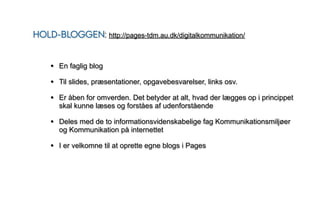 HOLD-BLOGGEN: http://pages-tdm.au.dk/digitalkommunikation/
• En faglig blog
• Til slides, præsentationer, opgavebesvarelser, links osv.
• Er åben for omverden. Det betyder at alt, hvad der lægges op i princippet
skal kunne læses og forståes af udenforstående
• Deles med de to informationsvidenskabelige fag Kommunikationsmiljøer
og Kommunikation på internettet
• I er velkomne til at oprette egne blogs i Pages
 