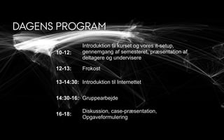 DAGENS PROGRAM
10-12:
Introduktion til kurset og vores it-setup,
gennemgang af semesteret, præsentation af
deltagere og undervisere
(Christian Dalsgaard, Janus Aaen)12-13: Frokost
13-14:30: Introduktion til Internettet
14:30-16: Gruppearbejde
16-18:
Diskussion, case-præsentation,
Opgaveformulering
 