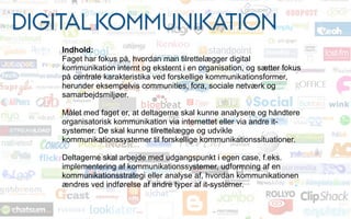 DIGITAL KOMMUNIKATION
Indhold:
Faget har fokus på, hvordan man tilrettelægger digital
kommunikation internt og eksternt i en organisation, og sætter fokus
på centrale karakteristika ved forskellige kommunikationsformer,
herunder eksempelvis communities, fora, sociale netværk og
samarbejdsmiljøer.
Målet med faget er, at deltagerne skal kunne analysere og håndtere
organisatorisk kommunikation via internettet eller via andre it-
systemer. De skal kunne tilrettelægge og udvikle
kommunikationssystemer til forskellige kommunikationssituationer.
Deltagerne skal arbejde med udgangspunkt i egen case, f.eks.
implementering af kommunikationssystemer, udformning af en
kommunikationsstrategi eller analyse af, hvordan kommunikationen
ændres ved indførelse af andre typer af it-systemer.
 