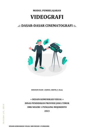 DESAIN KOMUNIKASI VISUAL SMK NEGERI 1 PUNGGING
O
c
t
o
b
e
r
2
3
,
2
0
1
3
MODUL PEMBELAJARAN
VIDEOGRAFI
.:: DASAR-DASAR CINEMATOGRAFI ::.
DISUSUN OLEH : ZAINUL ARIFIN, S. Kom
= DESAIN KOMUNIKASI VISUAL =
DINAS PENDIDIKAN PROVINSI JAWA TIMUR
SMK NEGERI 1 PUNGGING MOJOKERTO
2023
 