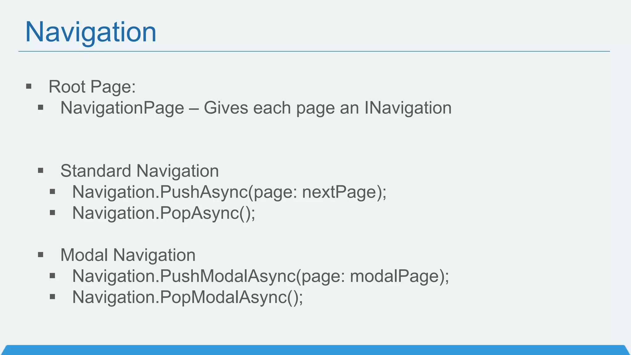 Navigation
 Root Page:
 NavigationPage – Gives each page an INavigation
 Standard Navigation
 Navigation.PushAsync(page: nextPage);
 Navigation.PopAsync();
 Modal Navigation
 Navigation.PushModalAsync(page: modalPage);
 Navigation.PopModalAsync();
 