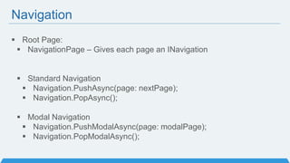 Navigation
 Root Page:
 NavigationPage – Gives each page an INavigation
 Standard Navigation
 Navigation.PushAsync(page: nextPage);
 Navigation.PopAsync();
 Modal Navigation
 Navigation.PushModalAsync(page: modalPage);
 Navigation.PopModalAsync();
 