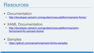 Resources
 Documentation
 http://developer.xamarin.com/guides/cross-platform/xamarin-forms/
 XAML Documentation
 http://developer.xamarin.com/guides/cross-platform/xamarin-
forms/xaml-for-xamarin-forms/
 Samples
 https://github.com/xamarin/xamarin-forms-samples
 
