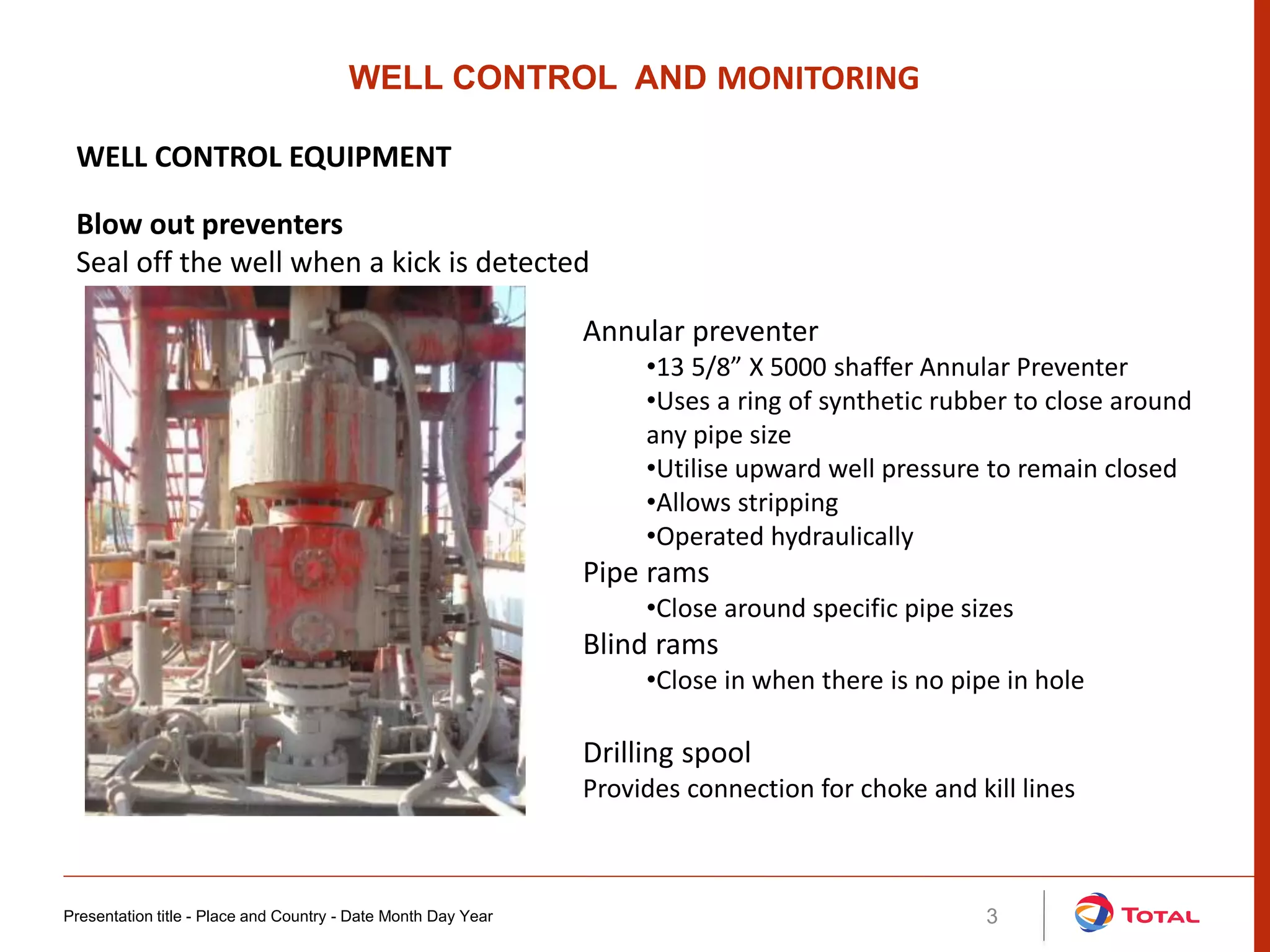 Presentation title - Place and Country - Date Month Day Year 3
Annular preventer
•13 5/8” X 5000 shaffer Annular Preventer
•Uses a ring of synthetic rubber to close around
any pipe size
•Utilise upward well pressure to remain closed
•Allows stripping
•Operated hydraulically
Pipe rams
•Close around specific pipe sizes
Blind rams
•Close in when there is no pipe in hole
WELL CONTROL AND MONITORING
WELL CONTROL EQUIPMENT
Blow out preventers
Seal off the well when a kick is detected
Drilling spool
Provides connection for choke and kill lines
 