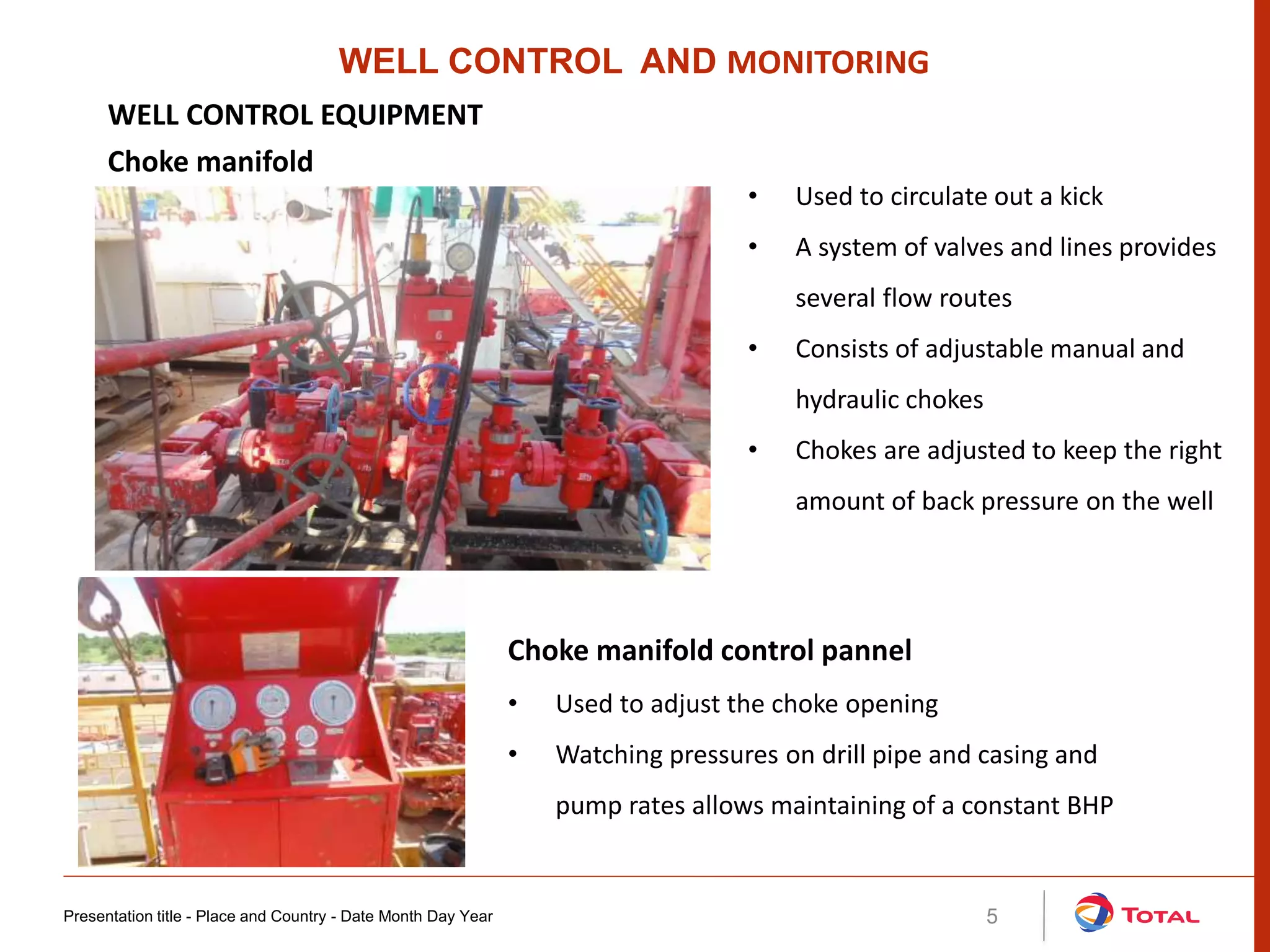 Presentation title - Place and Country - Date Month Day Year 5
• Used to circulate out a kick
• A system of valves and lines provides
several flow routes
• Consists of adjustable manual and
hydraulic chokes
• Chokes are adjusted to keep the right
amount of back pressure on the well
WELL CONTROL AND MONITORING
WELL CONTROL EQUIPMENT
Choke manifold
Choke manifold control pannel
• Used to adjust the choke opening
• Watching pressures on drill pipe and casing and
pump rates allows maintaining of a constant BHP
 