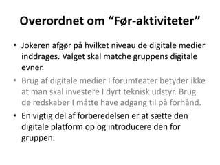 Overordnet om “Før-aktiviteter”
• Jokeren afgør på hvilket niveau de digitale medier
  inddrages. Valget skal matche gruppens digitale
  evner.
• Brug af digitale medier I forumteater betyder ikke
  at man skal investere I dyrt teknisk udstyr. Brug
  de redskaber I måtte have adgang til på forhånd.
• En vigtig del af forberedelsen er at sætte den
  digitale platform op og introducere den for
  gruppen.
 