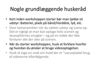 Nogle grundlæggende huskeråd
• Kort inden workshoppen starter bør man tjekke sit
  udstyr: Batterier, plads på bånd/Harddisk, lyd, etc.
• Over kameravinkler når du sætter udstyr og scene op.
  Det er vigtigt at man kan optage hele scenen og
  skuespillernes ansigter – og på en måde der ikke
  forstyrer det der sker på scenen.
• Når du starter workshoppen, husk at forklare hvorfor
  og hvordan du ønsker at bruge videooptagelser.
• Husk at tage en snak om hvad der er “uacceptabel brug
  af videoerne efterfølgende.
 