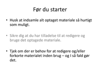 Før du starter
• Husk at indsamle alt optaget materiale så hurtigt
  som muligt.

• Sikre dig at du har tilladelse til at redigere og
  bruge det optagede materiale.

• Tjek om der er behov for at redigere og/eller
  forkorte materialet inden brug – og I så fald gør
  det.
 