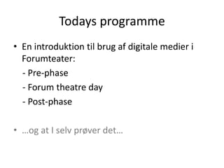 Todays programme
• En introduktion til brug af digitale medier i
  Forumteater:
  - Pre-phase
  - Forum theatre day
  - Post-phase

• …og at I selv prøver det…
 