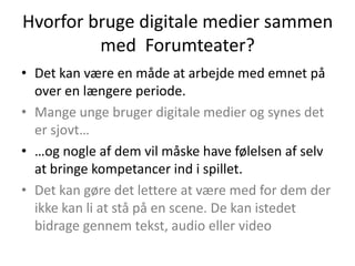 Hvorfor bruge digitale medier sammen
         med Forumteater?
• Det kan være en måde at arbejde med emnet på
  over en længere periode.
• Mange unge bruger digitale medier og synes det
  er sjovt…
• …og nogle af dem vil måske have følelsen af selv
  at bringe kompetancer ind i spillet.
• Det kan gøre det lettere at være med for dem der
  ikke kan li at stå på en scene. De kan istedet
  bidrage gennem tekst, audio eller video
 