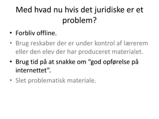 Med hvad nu hvis det juridiske er et
             problem?
• Forbliv offline.
• Brug reskaber der er under kontrol af lærerem
  eller den elev der har produceret materialet.
• Brug tid på at snakke om “god opførelse på
  internettet”.
• Slet problematisk materiale.
 