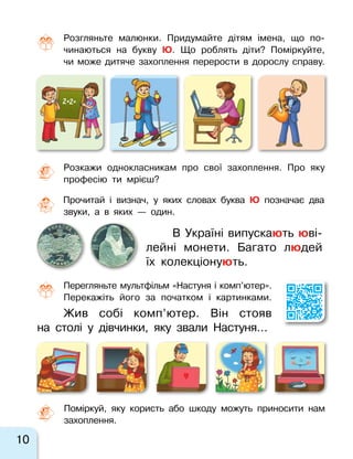 10
Розгляньте малюнки. Придумайте дітям імена, що по-
чинаються на букву Ю. Що роблять діти? Поміркуйте,
чи може дитяче захоплення перерости в  дорослу справу.
Розкажи однокласникам про свої захоплення. Про яку
професію ти мрієш?
2+2=
Жив собі комп’ютер. Він стояв
на  столі у  дівчинки, яку звали Настуня…
В Україні випускають юві-
лейні монети. Багато людей
їх колекціонують.
Перегляньте мультфільм «Настуня і комп’ютер».
Перекажіть його за  початком і  картинками.
Прочитай і визнач, у яких словах буква Ю позначає два
звуки, а в яких  — один.
Поміркуй, яку користь або шкоду можуть приносити нам
захоплення.
 