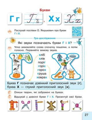 Букви
, Х хГ г
27
Гра-дослідження
Буква Г  позначає дзвінкий приголосний звук [г],
буква Х  — глухий приголосний звук [х].
хліб
хлів
поріг
горіх
горох
груша
ховрах
Послухай поспівки О. Янушкевич про букви
Г і Х.
Опиши тварин, які зображені на  буквах.
Відшукай у  довкіллі букви Г і Х. Презентуй свої букви.
Які звуки позначають букви Г і Х?
Чітко вимовляйте слова спочатку пошепки, а  потім
голосно. Порівняйте вимову звуків.
 
