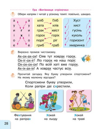 28
Гра «Витівниця стрілочка»
Обери напрям і  читай у  різному темпі: повільно, швидко.
а а хліб Гліб Хуст
у у хата хлів хист
и г и грак хвіст гусінь
і х і горох горіх кухоль
о о поріг ріг горизонт
е е гриб граб хмаринка
Виразно промов чистомовку.
Ах-ох-ах-ох! Сіяв тут ховрах горох.
Ох-іг-ох-іг! Ліз горох на наш поріг.
Ох-ох-ох-ох! По всій хаті вже горох.
Ах-іх-ах-іх! А ховрах частує всіх.
Прочитай загадку. Яку букву утворили спортсмени?
На  якому малюнку відгадка?
Спортсмени букву утворили,
Коли рапіри дві схрестили.
Фехтування
на  рапірах
Хокей
на  льоду
Хокей
на  траві
 