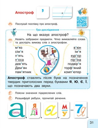 ’
31
Гра-дослідження
в’юн
ім’я
кур’єр
пір’їна
подвір’я
торф’яний
комп’ютер
м’яз
сім’я
п’ять
п’єса
дев’ять
Дем’ян
пам’ятник
Апостроф
Поясни значення підкреслених слів.
Розшифруй ребуси, прочитай речення.
Апостроф ставлять після букв на позначення
твердих приголосних перед буквами Я, Ю, Є, Ї,
що позначають два звуки.
На що вказує апостроф?
Назвіть зображені предмети. Чітко вимовляйте слова
та  дослідіть вимову слів з  апострофом.
Послухай поспівку про апостроф.
7я, , , .
—ля
У
мЯ
дісиль
 