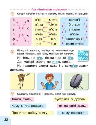32
Гра «Витівниця стрілочка»
Обери напрям і  читай у  різному темпі: повільно, швидко.
б я в’юн м’ята солов’ї
п п’ята сім’я б’ється
юв
’
в’ють п’ють в’язати
п є м’язи в’язи п’ють
ф в’яз в’є надвечір’я
їр п’є б’ю комп’ютер
Відгадай загадки, знайди на  малюнках від-
гадки. Розкажи, яку назву має кожний пальчик.
Не їсть, не  п’є, тільки йде та  б’є.
Дві матері мають по п’ять синів.
На тваринку схожа дуже і  з  комп’ютерами
дружить.
Кому книга розвага,
Книга вчить,
Прочитав добру книгу —
зустрівся з  другом.
а кому навчання.
як на  світі жить.
Складіть прислів’я. Поясніть, коли так кажуть.
 