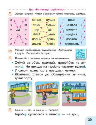 39
Гра «Витівниця стрілочка»
Обери напрям і  читай у  різному темпі: повільно, швидко.
а я сонце цуцик цяця
у ю лице кільце цяцька
и дз и цар
цирк
цап цапеня
і ц і цілий цуценя
о о дзень дзінь дзвінок
е є дзиґа дзвін дзвенить
Уважно перегляньте мультфільм «Автолицар
і  друзі». Перекажіть історію.
Прочитай і доповни поради за малюнками.
•	Очікуй автобус, трамвай, тролейбус на  зу-
пинці. Не  виходь на  проїзну частину вулиці.
•	У  салоні транспорту поводься чемно.
•	Дбайливо стався до  обладнання зупинки,
транспорту.
Хочеш  — вір, а хочеш  — перевір.
Горобці купаються в пилюці  — на дощ.
 