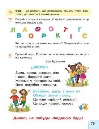 79
Т
о
Ф
В
Г
І
А
К
Л
СР
О
Прочитай вірш. Розкажи, як ти пізнаватимеш світ на  літ-
ніх канікулах.
Ігор Тарасенко
Дивосвіт
Зима, весна, яскраве літо
І осені барвисті шати…
Живемо у  прекраснім світі.
Його потрібно пізнавати.
Вивчаймо, друзі, з юних літ
Обряди, звичаї і мову.
Це наш чарівний дивосвіт.
Це роду нашого основа.
Ігри  — це розваги, що розвивають пам’ять, уяву, фан-
тазію, дотепність і  винахідливість.
Пограйте у гру зі словами. Утворіть із розсипаних літер
якомога більше слів.
Які ще ігри зі словами ви знаєте? Запропонуйте ігри
та пограйте в них.
Дивись не  забудь: Людиною будь!
 