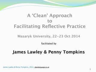 A ‘Clean’ Approach 
to 
Facilitating Reflective Practice 
! 
Masaryk University, 22-23 Oct 2014 
facilitated by 
James Lawley & Penny Tompkins 
1 
James Lawley & Penny Tompkins, 2014, cleanlanguage.co.uk 
 