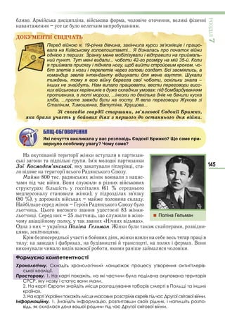 145
ÐÎÇÄІË7
ив А и и в в в в и и
в и ви в
ÄÎÊÓÌÅÍÒÈ ÑÂІÄ×ÀÒÜ
Перед війною я, 19-річна дівчина, закінчила курси зв’язківців і працю-
вала на Київському головпоштамті... Я дізналась про початок війни
однією з перших. Зранку мене мобілізували і відправили на приймаль-
ний пункт. Тут мені видали... чоботи 42-го розміру на мій 35-й. Коли
я приймала присягу і підняла ногу, щоб вийти стройовим кроком, чо-
біт злетів з ноги і перелетів через голови солдат. Всі засміялись, а
командир звелів інтенданту відшукати для мене взуття. Шукали
тиждень, тому я всю війну берегла свої чоботи, оскільки знала –
інших не знайдуть. Нам випало працювати, вести переговори висо-
ких військових керівників в дуже складних умовах: під бомбардуванням
противника, в люті морози, ...інколи по декілька днів не бачили куска
хліба, ...проте завжди були на посту. Я вела переговори Жукова зі
Сталіним, Тимошенка, Ватутіна, Хрущова...
Çі ñïîãàäіâ ãâàðäії ñòàðøèíè, çâ’ÿçêîâîї Єâäîêії Áðèæêî,
ÿêà áðàëà ó÷àñòü ó áîéîâèõ äіÿõ ç ïåðøîãî äî îñòàííüîãî äíÿ âіéíè.
БЛІЦ-ОБГОВОРЕННЯ
Які почуття викликала у вас розповідь Євдокії Брижко? Що саме при-
вернуло особливу увагу? Чому саме?
Н в и ї и в и в и
и и І ї и и
Çої Êоñìодåì’ÿíñüêої в и в
в и ї в Р С
и и в в и и
и в и В и и и в и в ви
ви и и в
в ви
Н Г їв Р С
и ви в и
и С и и и и в
в в и «Н и в »
О и ї Ïоліíà Ãåлüìàí и и и в и
и и и
К ї в ви и в и в в
и в и в и в В и
ви в и и ви в в ї и и и и в и
Формуємо компетентності
Хронологічну. Складіть хронологічний ланцюжок процесу утворення антигітлерів-
ської коаліції.
Просторову. 1. На карті покажіть, на які частини була поділена окупована територія
СРСР, яку назву і статус вони мали.
2. На карті Європи знайдіть місця розташування таборів смерті в Польщі та інших
країнах.
3. На карті України покажіть місця масових розстрілів євреїв під час Другої світової війни.
Інформаційну. 1. Знайдіть інформацію, розпитавши своїх рідних, і напишіть розпо-
відь, як склалася доля вашої родини під час Другої світової війни.
ÄÎÊÓÌÅÍÒÈ ÑÂІÄ×ÀÒÜ
Перед війною я, 19-річна дівчина, закінчила курси зв’язківців і працю-
вала на Київському головпоштамті... Я дізналась про початок війни
однією з перших. Зранку мене мобілізували і відправили на приймаль-
ний пункт. Тут мені видали... чоботи 42-го розміру на мій 35-й. Коли
я приймала присягу і підняла ногу, щоб вийти стройовим кроком, чо-
біт злетів з ноги і перелетів через голови солдат. Всі засміялись, а
командир звелів інтенданту відшукати для мене взуття. Шукали
тиждень, тому я всю війну берегла свої чоботи, оскільки знала –
інших не знайдуть. Нам випало працювати, вести переговори висо-
ких військових керівників в дуже складних умовах: під бомбардуванням
противника, в люті морози, ...інколи по декілька днів не бачили куска
хліба, ...проте завжди були на посту. Я вела переговори Жукова зі
Сталіним, Тимошенка, Ватутіна, Хрущова...
Çі ñïîãàäіâ ãâàðäії ñòàðøèíè, çâ’ÿçêîâîї Єâäîêії Áðèæêî,
ÿêà áðàëà ó÷àñòü ó áîéîâèõ äіÿõ ç ïåðøîãî äî îñòàííüîãî äíÿ âіéíè.
Формуємо компетентності
Хронологічну. Складіть хронологічний ланцюжок процесу утворення антигітлерів-
ської коаліції.
Просторову. 1. На карті покажіть, на які частини була поділена окупована територія
СРСР, яку назву і статус вони мали.
 Поліна Гельман
Право для безоплатного розміщення підручника в мережі Інтернет має
Міністерство освіти і науки України http://mon.gov.ua/ та Інститут модернізації змісту освіти https://imzo.gov.ua
 
