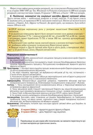 150
ÐÎÇÄІË7
и и в и и в и Р С
в и Т Р в и в
ви в в в и І в
8. Політичні, економічні та соціальні наслідки Другої світової війни.
в в в и в ї в и
в в ив ї В ї в и в
в А ї А и О ї ї в в и
в
►СРСР в в ви и ї Н и и її
и в
► и и в и и в в
ив в и и в и в
ви и и и и и и ї
и
►Р и С ив и в и ї Я
ї ив и ви Кв
► в и в в в в и в в и
и в в в в
Формуємо компетентності
Хронологічну. 1. Зробіть хронологічний ланцюжок процесу визволення країн Європи
від нацистської окупації.
2. Встановіть хронологічну послідовність подій: атомне бомбардування Хіросіми;
початок Нюрнберзького процесу; Потсдамська конференція; відкриття другого
фронту в Європі.
Просторову. 1. На карті прослідкуйте процес визволення країн Європи радянськими
та англо-американськими військами.
2. На карті покажіть території, де відбувалися військові дії під час останнього –
п’ятого етапу Другої світової війни.
3. Розгляньте на карті та зробіть таблицю територіальних змін в Європі в результаті
підписання мирних угод із союзниками Німеччини.
Інформаційну. Використавши додаткові джерела, порівняйте військові кар’єри
американського генерала Д. Ейзенхауера та радянського маршала Г. Жукова.
Логічну. 1. Чому висадження англо-американських військ у Нормандії вважається
«справжнім» Другим фронтом?
2. Чому звільнення країн Східної і Центральної Європи від нацистів радянськими
військами одні називають «визвольним походом», а інші – «новою окупацією»?
3. Чому США та Велика Британія прагнули вступу СРСР у війну проти Японії?
4. Чи можна чимось виправдати атомне бомбардування Хіросіми і Нагасакі?
Аксеологічну. Висловіть своє ставлення до рішень Нюрнберзького та Токійського
трибуналів. Чому, на вашу думку, отримали таке суворе покарання політичні і
військові діячі, які безпосередньо не вбивали людей?
Мовленнєву. Обговоріть питання про наслідки Другої світової війни для України та
Європи в цілому.
6 ÷åðâíÿ 1944 ð. – âіäêðèòòÿ äðóãîãî ôðîíòó â Єâðîïі.
9 òðàâíÿ 1945 ð. – äåíü Ïåðåìîãè íàä íàöèçìîì.
Перейшовши за цим кодом або посиланням, ви зможете переглянути орі-
єнтовні матеріали до практичних занять.
Формуємо компетентності
Хронологічну. 1. Зробіть хронологічний ланцюжок процесу визволення країн Європи
від нацистської окупації.
2. Встановіть хронологічну послідовність подій: атомне бомбардування Хіросіми;
початок Нюрнберзького процесу; Потсдамська конференція; відкриття другого
ÄÀÒÈ
І ÏÎÄІЇ
Право для безоплатного розміщення підручника в мережі Інтернет має
Міністерство освіти і науки України http://mon.gov.ua/ та Інститут модернізації змісту освіти https://imzo.gov.ua
 