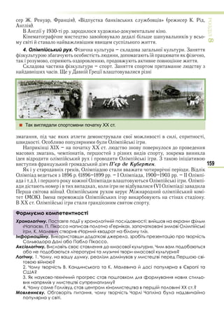 159
ÐÎÇÄІË8
Р «В в и в в» и К Р
А
В А ї и
К и в в в в в и в в
в в в ив и ви и
4. Олімпійський рух. и в ї и З
и и и ї в и и
в и в в ив в и
С в и и З и в
в и в в Г ї в в в и
 Так виглядали спортсмени початку XX ст.
и и в и в ї ив в и и
ви О ив и и и О и
Н и в в в в
ви в и ви в ви и
в и и и в и и О и З ив
ви ив и и Ï’єð дå Êóáåðòåí
Я в в О и вв и и и и В
О в І О ІІ О
ї О и в в О и О
и в и ви и и в в и О в и
в в в О и и и
ОК І в О и ви в
В О и и и в
Формуємо компетентності
Хронологічну. Поставте події у хронологічній послідовності: вийшов на екрани фільм
«Чапаєв», П. Пікассо написав полотно «Герніка», започатковані зимові Олімпійські
ігри, К. Малевич створив «Чорний квадрат на білому тлі».
Інформаційну. Використавши додаткові джерела, зробіть презентацію про творчість
Сальвадора Далі або Пабло Пікассо.
Аксіологічну. Висловіть своє ставлення до «масової культури». Чим вам подобаються
або не подобаються літературні та музичні твори «масової культури»?
Логічну. 1. Чому, на вашу думку, реалізм домінував у мистецтві перед Першою сві-
товою війною?
2. Чому творчість В. Кандинського та К. Малевича й досі популярна в Європі та
США?
3. Як науково-технічний прогрес став поштовхом для формування нових стильо-
вих напрямів у мистецтві супрематизму?
4. Чому саме Голлівуд став центром кіномистецтва в першій половині ХХ ст.?
Мовленнєву. Обговоріть питання, чому творчість Чарлі Чапліна була надзвичайно
популярна у світі.
Формуємо компетентності
Хронологічну. Поставте події у хронологічній послідовності: вийшов на екрани фільм
«Чапаєв», П. Пікассо написав полотно «Герніка», започатковані зимові Олімпійські
ігри, К. Малевич створив «Чорний квадрат на білому тлі».
Інформаційну. Використавши додаткові джерела, зробіть презентацію про творчість
Право для безоплатного розміщення підручника в мережі Інтернет має
Міністерство освіти і науки України http://mon.gov.ua/ та Інститут модернізації змісту освіти https://imzo.gov.ua
 