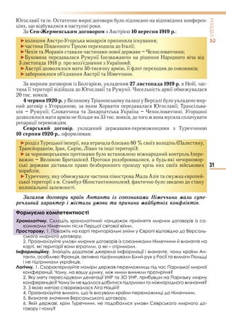 31
ÐÎÇÄІË2
в ї О и в и и в в и
в в и в и
З ен ер енськи договоро Ав 10 вересня 1 1 р.
► и Ав и и в
► и в Т и І ї
► в в и и и в ї ви в и и
► ви в Р ї в и Н в в
и в ї
►Ав ї в и и її ив и в
► Ав ї Н и и
З и и в и листо ада 1 1 р. в Н ї
и її и ї в в ї Р ї и ї в
и в в
червня 1 0 р. В и Т В и
и в и и в в в ї Т в
Р ї С в и З ї в и и
в и и в в в и в и
ї
еврськи договір и в и и и Т и
10 сер ня 1 0 р. в в
► Т ї ї в и в ї в и
Т І Си в и ї
► и и и в в и
в В и и и в и
ви в и в и в ї в ви
в
►Т и в и и в в А в
ї и ї С К и и в
ї
Çàãàлоì доãоâоðè êðàїí Àíòàíòè із ñоþзíèêàìè Íіìå÷÷èíè ìàлè ñóïå-
ðå÷лèâèé õàðàêòåð і ìіñòèлè óìоâè òà ïðè÷èíè ìàéáóòíіõ êоíôліêòіâ.
Формуємо компетентності
Хронологічну. Складіть хронологічний ланцюжок прийняття мирних договорів із со-
юзниками Німеччини після Першої світової війни.
Просторову. 1. Покажіть на карті територіальні зміни у Європі відповідно до Версаль-
ського мирного договору.
2. Проаналізуйте умови мирних договорів із союзниками Німеччини й визначте на
карті, які території вони втратили, а які – отримали.
Інформаційну. Знайдіть додаткові джерела інформації і визначте, чому країни Ан-
танти, особливо Франція, активно підтримували Білий рух у Росії та вимоги Польщі
і не підтримали українців.
Логічну. 1. Схарактеризуйте наміри держав-переможниць під час Паризької мирної
конференції. Чому, на вашу думку, між ними виникли протиріччя?
2. Яку мету переслідували делегації УНР та ЗО УНР, прибувши на Паризьку мирну
конференцію? Чому їм не вдалося добитися підтримки та міжнародного визнання?
3. З якою метою створювалася Ліга Націй?
4. Проаналізуйте вимоги, що їх висували країни-переможниці до Німеччини.
5. Визначте значення Версальського договору.
6. Якій державі, крім Туреччини, не подобалися умови Севрського мирного до-
говору і чому?
Формуємо компетентності
Хронологічну. Складіть хронологічний ланцюжок прийняття мирних договорів із со-
юзниками Німеччини після Першої світової війни.
Просторову. 1. Покажіть на карті територіальні зміни у Європі відповідно до Версаль-
Право для безоплатного розміщення підручника в мережі Інтернет має
Міністерство освіти і науки України http://mon.gov.ua/ та Інститут модернізації змісту освіти https://imzo.gov.ua
 