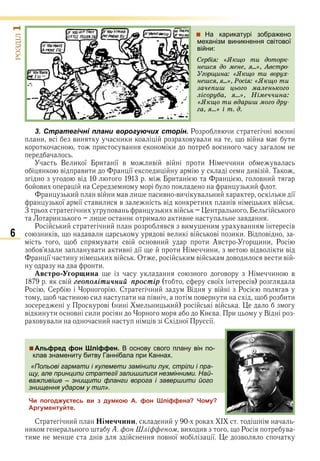 6
ÐÎÇÄІË1
 На карикатурі зображено
механізм виникнення світової
війни:
Ñåðáіÿ: «ßêùî òè äîòîðê-
íåøñÿ äî ìåíå, ÿ...», Àâñòðî-
Óãîðùèíà: «ßêùî òè âîðóõ-
íåøñÿ, ÿ...», Ðîñіÿ: «ßêùî òè
çà÷åïèø öüîãî ìàëåíüêîãî
ëіñîðóáà, ÿ...», Íіìå÷÷èíà:
«ßêùî òè âäàðèø ìîãî äðó-
ãà, ÿ...» і ò. ä.
3. Стратегічні плани ворогуючих сторін. Р и в
и в ви и и в в и в и
и в и в
В и ї и ї в ив в и Н и и в
в ви и ї и и ив Т
в и в и
ви С и
и в и в и ив ви в и и ї
ї ї ви и в в и в и в
З и в и в
и и и ив в
Р и и в ви и в в
и в в и в в и в в и и В в
в и в в и и Ав и и Р
в и в и ив ї и Н и и в в и в
ї и и в О и в в и в и в
в и
встро гор ина в Н и в
в ãåоïоліòè÷íèé ïðоñòіð в ї в
Р С С и В в Р в
и и и в в и и и
в и и и в
в и и в и и Ки в и В
в в и и в С ї ї
Альфред фон Шліффен. В основу свого плану він по-
клав знамениту битву Ганнібала при Каннах.
«Польові гармати і кулемети замінили лук, стріли і пра-
щу, але принципи стратегії залишилися незмінними. Най-
важливіше – знищити фланги ворога і завершити його
знищення ударом у тил».
Чи погоджуєтесь ви з думкою А. фон Шліффена? Чому?
Аргументуйте.
С и і еччини и
и он і еном ви ив Р в
и в в ї ї в
Альфред фон Шліффен. В основу свого плану він по-
клав знамениту битву Ганнібала при Каннах.
«Польові гармати і кулемети замінили лук, стріли і пра-
щу, але принципи стратегії залишилися незмінними. Най-
важливіше – знищити фланги ворога і завершити його
знищення ударом у тил».
Право для безоплатного розміщення підручника в мережі Інтернет має
Міністерство освіти і науки України http://mon.gov.ua/ та Інститут модернізації змісту освіти https://imzo.gov.ua
 