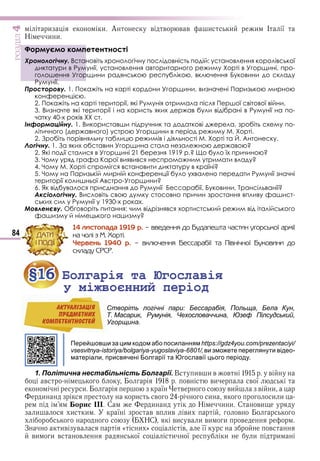 84
ÐÎÇÄІË4
и и А в в в в и и и І ї
Н и и
Формуємо компетентності
Хронологічну. Встановіть хронологічну послідовність подій: установлення королівської
диктатури в Румунії, установлення авторитарного режиму Хорті в Угорщині, про-
голошення Угорщини радянською республікою, включення Буковини до складу
Румунії.
Просторову. 1. Покажіть на карті кордони Угорщини, визначені Паризькою мирною
конференцією.
2. Покажіть на карті території, які Румунія отримала після Першої світової війни.
3. Визначте які території і на користь яких держав були відібрані в Румунії на по-
чатку 40-х років ХХ ст.
Інформаційну. 1. Використавши підручник та додаткові джерела, зробіть схему по-
літичного (державного) устрою Угорщини в період режиму М. Хорті.
2. Зробіть порівняльну таблицю режимів і діяльності М. Хорті та Й. Антонеску.
Логічну. 1. За яких обставин Угорщина стала незалежною державою?
2. Які події сталися в Угорщині 21 березня 1919 р.? Що було їх причиною?
3. Чому уряд графа Карої виявився неспроможним утримати владу?
4. Чому М. Хорті спромігся встановити диктатуру в країні?
5. Чому на Паризькій мирній конференції було ухвалено передати Румунії значні
території колишньої Австро-Угорщини?
6. Як відбувалося приєднання до Румунії Бессарабії, Буковини, Трансільванії?
Аксіологічну. Висловіть свою думку стосовно причин зростання впливу фашист-
ських сил у Румунії у 1930-х роках.
Мовленєву. Обговоріть питання: чим відрізнявся хортистський режим від італійського
фашизму й німецького нацизму?
14 ëèñòîïàäà 1919 ð. – ââåäåííÿ äî Áóäàïåøòà ÷àñòèí óãîðñüêîї àðìії
íà ÷îëі ç Ì. Õîðòі.
×åðâåíü 1940 ð. – âêëþ÷åííÿ Áåññàðàáії òà Ïіâíі÷íîї Áóêîâèíè äî
ñêëàäó ÑÐÑÐ.
§16 Болгарія та Югославія
у міжвоєнний період
Створіть логічні пари: Бессарабія, Польща, Бела Кун,
Т. Масарик, Румунія, Чехословаччина, Юзеф Пілсудський,
Угорщина.
Перейшовши за цим кодом або посиланням https://gdz4you.com/prezentaciyi/
vsesvitnya-istoriya/bolgariya-yugoslaviya-6801/, ви зможете переглянути відео-
матеріали, присвячені Болгарії та Югославії цього періоду.
1. Політична нестабільність Болгарії. В ив и в в в
в в ви в ї
и ї в ви в и
и и в и и и
орис С и Н и и С ви
и и и ї в в ив ви в
НС ви в и ви и в
З ив в « и » в її в
ви и в в ї и ї и и и
ÐÎÇÄІË
Формуємо компетентності
Хронологічну. Встановіть хронологічну послідовність подій: установлення королівської
диктатури в Румунії, установлення авторитарного режиму Хорті в Угорщині, про-
голошення Угорщини радянською республікою, включення Буковини до складу
Румунії.
ÄÀÒÈ
І ÏÎÄІЇ
§16§16 Болгарія та ЮгославіяБолгарія та Югославія
у міжвоєнний періоду міжвоєнний період
Створіть логічні пари: Бессарабія, Польща, Бела Кун,АКТУАЛIЗАЦIЯ
ПРЕДМЕТНИХ
КОМПЕТЕНТНОСТЕЙ
Право для безоплатного розміщення підручника в мережі Інтернет має
Міністерство освіти і науки України http://mon.gov.ua/ та Інститут модернізації змісту освіти https://imzo.gov.ua
 